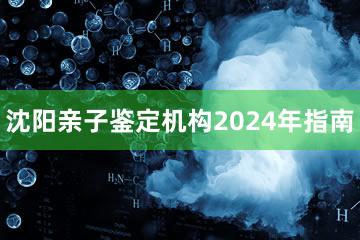 沈阳亲子鉴定机构2024年指南