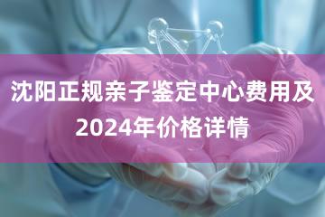 沈阳正规亲子鉴定中心费用及2024年价格详情