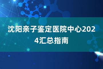 沈阳亲子鉴定医院中心2024汇总指南