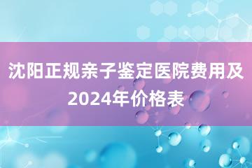 沈阳正规亲子鉴定医院费用及2024年价格表