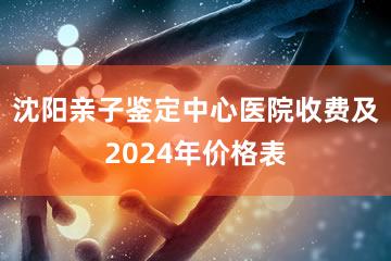 沈阳亲子鉴定中心医院收费及2024年价格表