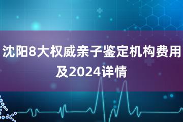 沈阳8大权威亲子鉴定机构费用及2024详情