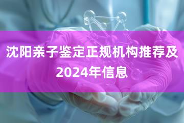 沈阳亲子鉴定正规机构推荐及2024年信息