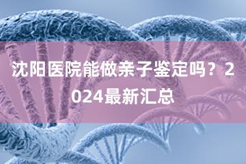 沈阳医院能做亲子鉴定吗？2024最新汇总