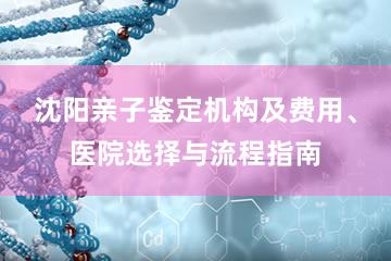 沈阳亲子鉴定机构及费用、医院选择与流程指南