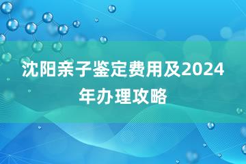 沈阳亲子鉴定费用及2024年办理攻略